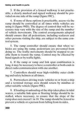 Safety and health in ports
350
3. If the provision of a fenced walkway is not practic-
able, a clearly marked and signed walkway should be pro-
vided on one side of the ramp (figure 99C).
4. If none of these options is practicable, access via the
ramp should be controlled at all times while vehicles are
using it (figure 99D). The degree of control that will be ne-
cessary may vary with the size of the ramp and the number
of vehicle movements. The control arrangements adopted
should ensure that all pedestrians, including seafarers and
other persons visiting the ship, are subject to the same con-
trol system.
5. The ramp controller should ensure that when ve-
hicles are using the ramp, pedestrians are prevented from
doing so. The traffic movements should be stopped to en-
able them to transit the ramp. Control may be effected by
hand signals or by traffic lights.
6. If the ramp or ramp and link span combination is
long, it may be necessary to have a controller at both ends in
direct radio communication with one another.
7. Controllers should wear high-visibility outer cloth-
ing and safety helmets at all times.
8. Portworkers driving trade vehicles to or from a ship
and a terminal storage area should return by minibus or
other suitable vehicle (figure 99E).
9. If loading or unloading of the ship takes place in tidal
waters, a suitable link span or floating bridge should be in-
stalled, where necessary, to ensure that the slope of the
ramp does not exceed 1 in 10. The ramp should be fenced to
prevent a vehicle or a person from falling from its sides.
 
