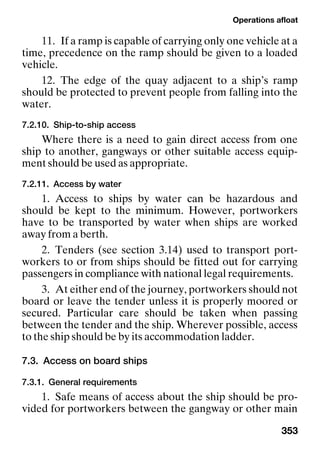Operations afloat
353
11. If a ramp is capable of carrying only one vehicle at a
time, precedence on the ramp should be given to a loaded
vehicle.
12. The edge of the quay adjacent to a ship’s ramp
should be protected to prevent people from falling into the
water.
7.2.10. Ship-to-ship access
Where there is a need to gain direct access from one
ship to another, gangways or other suitable access equip-
ment should be used as appropriate.
7.2.11. Access by water
1. Access to ships by water can be hazardous and
should be kept to the minimum. However, portworkers
have to be transported by water when ships are worked
away from a berth.
2. Tenders (see section 3.14) used to transport port-
workers to or from ships should be fitted out for carrying
passengers in compliance with national legal requirements.
3. At either end of the journey, portworkers should not
board or leave the tender unless it is properly moored or
secured. Particular care should be taken when passing
between the tender and the ship. Wherever possible, access
to the ship should be by its accommodation ladder.
7.3. Access on board ships
7.3.1. General requirements
1. Safe means of access about the ship should be pro-
vided for portworkers between the gangway or other main
 