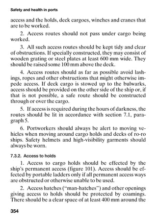 Safety and health in ports
354
access and the holds, deck cargoes, winches and cranes that
are to be worked.
2. Access routes should not pass under cargo being
worked.
3. All such access routes should be kept tidy and clear
of obstructions. If specially constructed, they may consist of
wooden grating or steel plates at least 600 mm wide. They
should be raised some 100 mm above the deck.
4. Access routes should as far as possible avoid lash-
ings, ropes and other obstructions that might otherwise im-
pede access. If deck cargo is stowed up to the bulwarks,
access should be provided on the other side of the ship or, if
that is not possible, a safe route should be constructed
through or over the cargo.
5. If access is required during the hours of darkness, the
routes should be lit in accordance with section 7.1, para-
graph 5.
6. Portworkers should always be alert to moving ve-
hicles when moving around cargo holds and decks of ro-ro
ships. Safety helmets and high-visibility garments should
always be worn.
7.3.2. Access to holds
1. Access to cargo holds should be effected by the
ship’s permanent access (figure 101). Access should be ef-
fected by portable ladders only if all permanent access ways
are obstructed or otherwise unable to be used.
2. Access hatches (“man-hatches”) and other openings
giving access to holds should be protected by coamings.
There should be a clear space of at least 400 mm around the
 
