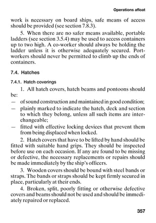 Operations afloat
357
work is necessary on board ships, safe means of access
should be provided (see section 7.8.3).
5. When there are no safer means available, portable
ladders (see section 3.5.4) may be used to access containers
up to two high. A co-worker should always be holding the
ladder unless it is otherwise adequately secured. Port-
workers should never be permitted to climb up the ends of
containers.
7.4. Hatches
7.4.1. Hatch coverings
1. All hatch covers, hatch beams and pontoons should
be:
— of sound construction and maintained in good condition;
— plainly marked to indicate the hatch, deck and section
to which they belong, unless all such items are inter-
changeable;
— fitted with effective locking devices that prevent them
from being displaced when locked.
2. Hatch covers that have to be lifted by hand should be
fitted with suitable hand grips. They should be inspected
before use on each occasion. If any are found to be missing
or defective, the necessary replacements or repairs should
be made immediately by the ship’s officers.
3. Wooden covers should be bound with steel bands or
straps. The bands or straps should be kept firmly secured in
place, particularly at their ends.
4. Broken, split, poorly fitting or otherwise defective
covers and beams should not be used and should be immedi-
ately repaired or replaced.
 