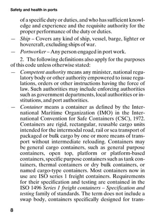 Safety and health in ports
8
of a specific duty or duties, and who has sufficient knowl-
edge and experience and the requisite authority for the
proper performance of the duty or duties.
— Ship – Covers any kind of ship, vessel, barge, lighter or
hovercraft, excluding ships of war.
— Portworker – Any person engaged in port work.
2. The following definitions also apply for the purposes
of this code unless otherwise stated:
— Competent authority means any minister, national regu-
latory body or other authority empowered to issue regu-
lations, orders or other instructions having the force of
law. Such authorities may include enforcing authorities
such as government departments, local authorities or in-
stitutions, and port authorities.
— Container means a container as defined by the Inter-
national Maritime Organization (IMO) in the Inter-
national Convention for Safe Containers (CSC), 1972.
Containers are rigid, rectangular, reusable cargo units
intended for the intermodal road, rail or sea transport of
packaged or bulk cargo by one or more means of trans-
port without intermediate reloading. Containers may
be general cargo containers, such as general purpose
containers, open top, platform or platform-based
containers, specific purpose containers such as tank con-
tainers, thermal containers or dry bulk containers, or
named cargo-type containers. Most containers now in
use are ISO series 1 freight containers. Requirements
for their specification and testing are contained in the
ISO 1496 Series 1 freight containers – Specification and
testing family of standards. The term does not include a
swap body, containers specifically designed for trans-
 