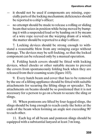 Operations afloat
359
— it should not be used if components are missing, espe-
cially parts of the locking mechanism; deficiencies should
be reported to a ship’s officer;
— no attempt should be made to release a rolling or sliding
beam that seizes in position while being moved by bump-
ing it with a suspended load or by hauling on it by means
of a wire rope reeved on the warping drum of a winch;
the matter should be reported to a ship’s officer.
7. Locking devices should be strong enough to with-
stand a reasonable blow from any swinging cargo without
damage. The devices may be self-locking, so that the locked
component can be released only by a manual operation.
8. Folding hatch covers should be fitted with locking
devices, wheel chocks or other suitable means to prevent
the covers from spontaneously folding back when they are
released from their coaming seats (figure 103).
9. Every hatch beam and cover that has to be removed
by the use of a lifting appliance should be fitted with suitable
attachments for securing the lifting slings or spreader. The
attachments on beams should be so positioned that it is not
necessary for a person to go on a beam to secure the sling or
slings.
10. When pontoons are lifted by four-legged slings, the
slings should be long enough to reach easily the holes at the
ends of the beam when forming an angle not exceeding 90˚
to each other.
11. Each leg of all beam and pontoon slings should be
equipped with a substantial lanyard at least 3 m long.
 