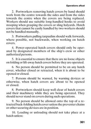 Operations afloat
361
2. Portworkers removing hatch covers by hand should
work from the centre towards the sides and from the sides
towards the centre when the covers are being replaced.
Workers should use suitable long-handled hooks to avoid
stooping when grasping the covers or sling halyards. Hatch
covers that cannot be easily handled by two workers should
not be handled manually.
3. Portworkers pulling tarpaulins should walk forwards,
where possible, not backwards, when working on hatch
covers.
4. Power-operated hatch covers should only be oper-
ated by designated members of the ship’s crew or other
authorized persons.
5. It is essential to ensure that there are no loose objects
on folding or lift-away hatch covers before they are operated.
6. No person should be permitted to be on any hatch
cover, whether closed or retracted, when it is about to be
opened or closed.
7. Persons should be warned, by warning devices or
otherwise, when hatch covers are about to be opened
or closed.
8. Portworkers should keep well clear of hatch covers
and their machinery while they are being operated. They
should never stand on covers during such operations.
9. No person should be allowed onto the top of a re-
tracted back-folding hatch cover unless the preventer chains
or other securing devices are in position.
10. Loading or unloading should not take place at a
hatch unless:
 
