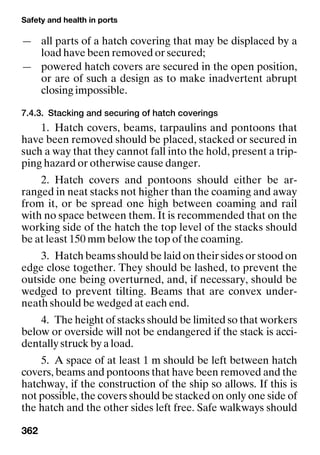 Safety and health in ports
362
— all parts of a hatch covering that may be displaced by a
load have been removed or secured;
— powered hatch covers are secured in the open position,
or are of such a design as to make inadvertent abrupt
closing impossible.
7.4.3. Stacking and securing of hatch coverings
1. Hatch covers, beams, tarpaulins and pontoons that
have been removed should be placed, stacked or secured in
such a way that they cannot fall into the hold, present a trip-
ping hazard or otherwise cause danger.
2. Hatch covers and pontoons should either be ar-
ranged in neat stacks not higher than the coaming and away
from it, or be spread one high between coaming and rail
with no space between them. It is recommended that on the
working side of the hatch the top level of the stacks should
be at least 150 mm below the top of the coaming.
3. Hatch beams should be laid on their sides or stood on
edge close together. They should be lashed, to prevent the
outside one being overturned, and, if necessary, should be
wedged to prevent tilting. Beams that are convex under-
neath should be wedged at each end.
4. The height of stacks should be limited so that workers
below or overside will not be endangered if the stack is acci-
dentally struck by a load.
5. A space of at least 1 m should be left between hatch
covers, beams and pontoons that have been removed and the
hatchway, if the construction of the ship so allows. If this is
not possible, the covers should be stacked on only one side of
the hatch and the other sides left free. Safe walkways should
 