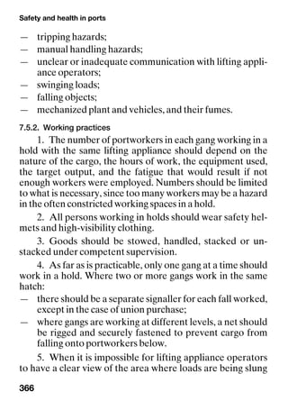 Safety and health in ports
366
— tripping hazards;
— manual handling hazards;
— unclear or inadequate communication with lifting appli-
ance operators;
— swinging loads;
— falling objects;
— mechanized plant and vehicles, and their fumes.
7.5.2. Working practices
1. The number of portworkers in each gang working in a
hold with the same lifting appliance should depend on the
nature of the cargo, the hours of work, the equipment used,
the target output, and the fatigue that would result if not
enough workers were employed. Numbers should be limited
to what is necessary, since too many workers may be a hazard
in the often constricted working spaces in a hold.
2. All persons working in holds should wear safety hel-
mets and high-visibility clothing.
3. Goods should be stowed, handled, stacked or un-
stacked under competent supervision.
4. As far as is practicable, only one gang at a time should
work in a hold. Where two or more gangs work in the same
hatch:
— there should be a separate signaller for each fall worked,
except in the case of union purchase;
— where gangs are working at different levels, a net should
be rigged and securely fastened to prevent cargo from
falling onto portworkers below.
5. When it is impossible for lifting appliance operators
to have a clear view of the area where loads are being slung
 