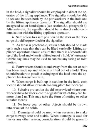 Operations afloat
367
in the hold, a signaller should be employed to direct the op-
erator of the lifting appliance. The signaller should be able
to see and be seen both by the portworkers in the hold and
by the lifting appliance operator. The signaller should use
an agreed set of hand signals (see section 5.4, paragraph 6).
Alternatively, the signaller should be in direct radio com-
munication with the lifting appliance operator.
6. Safe access to a safe position on the deck or the deck
cargo should be provided for the signaller.
7. As far as is practicable, sets in holds should be made
up in such a way that they can be lifted vertically. Lifting ap-
pliance operators should ensure that there is a smooth take
up of the load and when it is lifted out of a hold. Where prac-
ticable, tag lines may be used to control any swing or twist
motion.
8. Portworkers should stand away from the set once it
has been made up and while it is lifted out of a hold. They
should be alert to possible swinging of the load once the ap-
pliance has taken the strain.
9. When cargo is built up in sections in the hold, each
section should allow for a safe landing place for the cargo.
10. Suitable protection should be provided where port-
workers have to work close to edges from which they can fall
more than 2 m. This may take the form of netting or other
suitable means.
11. No loose gear or other objects should be thrown
into or out of the holds.
12. Dunnage should be used when necessary to make
cargo stowage safe and stable. When dunnage is used for
this or any other reason, consideration should be given to
 