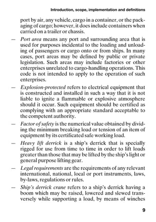 Introduction, scope, implementation and definitions
9
port by air, any vehicle, cargo in a container, or the pack-
aging of cargo; however, it does include containers when
carried on a trailer or chassis.
— Port area means any port and surrounding area that is
used for purposes incidental to the loading and unload-
ing of passengers or cargo onto or from ships. In many
cases, port areas may be defined by public or private
legislation. Such areas may include factories or other
enterprises unrelated to cargo-handling operations. This
code is not intended to apply to the operation of such
enterprises.
— Explosion-protected refers to electrical equipment that
is constructed and installed in such a way that it is not
liable to ignite a flammable or explosive atmosphere
should it occur. Such equipment should be certified as
complying with an appropriate standard acceptable to
the competent authority.
— Factor of safety is the numerical value obtained by divid-
ing the minimum breaking load or tension of an item of
equipment by its certificated safe working load.
— Heavy lift derrick is a ship’s derrick that is specially
rigged for use from time to time in order to lift loads
greater than those that may be lifted by the ship’s light or
general purpose lifting gear.
— Legal requirements are the requirements of any relevant
international, national, local or port instruments, laws,
by-laws, regulations or rules.
— Ship’s derrick crane refers to a ship’s derrick having a
boom which may be raised, lowered and slewed trans-
versely while supporting a load, by means of winches
 
