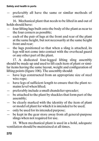 Safety and health in ports
370
— preferably all have the same or similar methods of
control.
16. Mechanical plant that needs to be lifted in and out of
holds should have:
— four lifting lugs built onto the body of the plant as near to
the four corners as possible;
— each of the pair of lugs at the front and rear of the plant
at the same height, but not necessarily at the same height
front and rear;
— the lugs positioned so that when a sling is attached, its
legs will not come into contact with the overhead guard
or any other part of the plant.
17. A dedicated four-legged lifting sling assembly
should be made up and used to lift each item of plant or simi-
lar items having the same layout, weight and configuration of
lifting points (figure 106). The assembly should:
— have legs constructed from an appropriate size of steel
wire rope;
— have legs of sufficient length to ensure that the plant re-
mains level when lifted;
— preferably include a small chandelier spreader;
— be attached to the plant by shackles that form part of the
assembly;
— be clearly marked with the identity of the item of plant
or model of plant for which it is intended to be used;
— only be used for its intended purpose;
— be kept in the gear store away from all general-purpose
slings when not required for use.
18. When mechanical plant is used in a hold, adequate
ventilation should be maintained at all times.
 