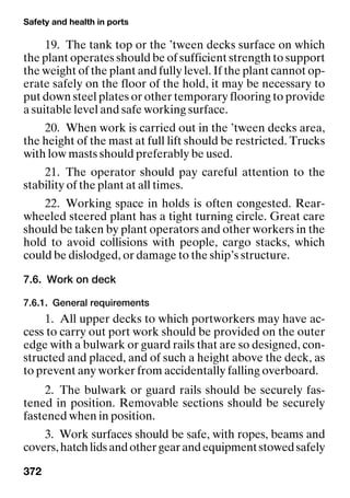 Safety and health in ports
372
19. The tank top or the ’tween decks surface on which
the plant operates should be of sufficient strength to support
the weight of the plant and fully level. If the plant cannot op-
erate safely on the floor of the hold, it may be necessary to
put down steel plates or other temporary flooring to provide
a suitable level and safe working surface.
20. When work is carried out in the ’tween decks area,
the height of the mast at full lift should be restricted. Trucks
with low masts should preferably be used.
21. The operator should pay careful attention to the
stability of the plant at all times.
22. Working space in holds is often congested. Rear-
wheeled steered plant has a tight turning circle. Great care
should be taken by plant operators and other workers in the
hold to avoid collisions with people, cargo stacks, which
could be dislodged, or damage to the ship’s structure.
7.6. Work on deck
7.6.1. General requirements
1. All upper decks to which portworkers may have ac-
cess to carry out port work should be provided on the outer
edge with a bulwark or guard rails that are so designed, con-
structed and placed, and of such a height above the deck, as
to prevent any worker from accidentally falling overboard.
2. The bulwark or guard rails should be securely fas-
tened in position. Removable sections should be securely
fastened when in position.
3. Work surfaces should be safe, with ropes, beams and
covers,hatchlidsandothergearandequipmentstowedsafely
 