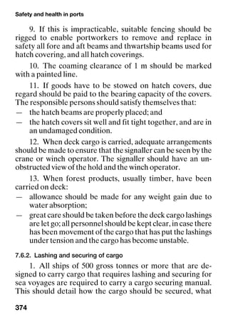 Safety and health in ports
374
9. If this is impracticable, suitable fencing should be
rigged to enable portworkers to remove and replace in
safety all fore and aft beams and thwartship beams used for
hatch covering, and all hatch coverings.
10. The coaming clearance of 1 m should be marked
with a painted line.
11. If goods have to be stowed on hatch covers, due
regard should be paid to the bearing capacity of the covers.
The responsible persons should satisfy themselves that:
— the hatch beams are properly placed; and
— the hatch covers sit well and fit tight together, and are in
an undamaged condition.
12. When deck cargo is carried, adequate arrangements
should be made to ensure that the signaller can be seen by the
crane or winch operator. The signaller should have an un-
obstructed view of the hold and the winch operator.
13. When forest products, usually timber, have been
carried on deck:
— allowance should be made for any weight gain due to
water absorption;
— great care should be taken before the deck cargo lashings
are let go; all personnel should be kept clear, in case there
has been movement of the cargo that has put the lashings
under tension and the cargo has become unstable.
7.6.2. Lashing and securing of cargo
1. All ships of 500 gross tonnes or more that are de-
signed to carry cargo that requires lashing and securing for
sea voyages are required to carry a cargo securing manual.
This should detail how the cargo should be secured, what
 