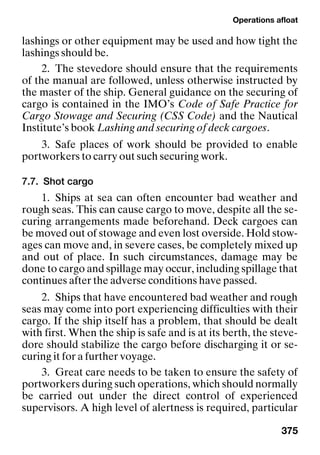 Operations afloat
375
lashings or other equipment may be used and how tight the
lashings should be.
2. The stevedore should ensure that the requirements
of the manual are followed, unless otherwise instructed by
the master of the ship. General guidance on the securing of
cargo is contained in the IMO’s Code of Safe Practice for
Cargo Stowage and Securing (CSS Code) and the Nautical
Institute’s book Lashing and securing of deck cargoes.
3. Safe places of work should be provided to enable
portworkers to carry out such securing work.
7.7. Shot cargo
1. Ships at sea can often encounter bad weather and
rough seas. This can cause cargo to move, despite all the se-
curing arrangements made beforehand. Deck cargoes can
be moved out of stowage and even lost overside. Hold stow-
ages can move and, in severe cases, be completely mixed up
and out of place. In such circumstances, damage may be
done to cargo and spillage may occur, including spillage that
continues after the adverse conditions have passed.
2. Ships that have encountered bad weather and rough
seas may come into port experiencing difficulties with their
cargo. If the ship itself has a problem, that should be dealt
with first. When the ship is safe and is at its berth, the steve-
dore should stabilize the cargo before discharging it or se-
curing it for a further voyage.
3. Great care needs to be taken to ensure the safety of
portworkers during such operations, which should normally
be carried out under the direct control of experienced
supervisors. A high level of alertness is required, particular
 