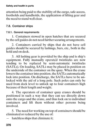 Safety and health in ports
376
attention being paid to the stability of the cargo, safe access,
footholds and handholds, the application of lifting gear and
the need to stand well clear.
7.8. Container ships
7.8.1. General requirements
1. Containers stowed in open hatches that are secured
by the cell guides do not need further securing arrangements.
2. Containers carried by ships that do not have cell
guides should be secured by lashings, bars, etc., both in the
hold and on deck.
3. All lashing gear is provided by the ship and is ship’s
equipment. Fully manually operated twistlocks are now
tending to be replaced by semi-automatic twistlocks
(SATLs). On loading, SATLs may be placed in position on
the underside of the container on the quay. When the crane
lowers the container into position, the SATLs automatically
lock into position. On discharge, the SATLs have to be un-
locked with the aid of a long pole. Such poles can only be
used from deck level to unlock up to four containers high
because of their length and weight.
4. The operators of container quay cranes should be
positioned in such a way that they can see directly down
onto the cargo and the crane, and thus lock on to individual
containers and lift them without other persons being
involved.
5. The need for working on top of containers should be
eliminated or reduced by the use of:
— hatchless ships that eliminate it;
 