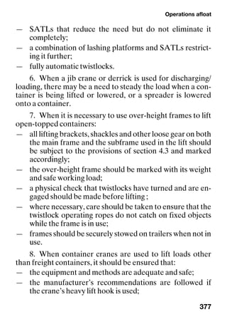 Operations afloat
377
— SATLs that reduce the need but do not eliminate it
completely;
— a combination of lashing platforms and SATLs restrict-
ing it further;
— fully automatic twistlocks.
6. When a jib crane or derrick is used for discharging/
loading, there may be a need to steady the load when a con-
tainer is being lifted or lowered, or a spreader is lowered
onto a container.
7. When it is necessary to use over-height frames to lift
open-topped containers:
— all lifting brackets, shackles and other loose gear on both
the main frame and the subframe used in the lift should
be subject to the provisions of section 4.3 and marked
accordingly;
— the over-height frame should be marked with its weight
and safe working load;
— a physical check that twistlocks have turned and are en-
gaged should be made before lifting ;
— where necessary, care should be taken to ensure that the
twistlock operating ropes do not catch on fixed objects
while the frame is in use;
— frames should be securely stowed on trailers when not in
use.
8. When container cranes are used to lift loads other
than freight containers, it should be ensured that:
— the equipment and methods are adequate and safe;
— the manufacturer’s recommendations are followed if
the crane’s heavy lift hook is used;
 