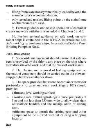 Safety and health in ports
378
— lifting frames are not asymmetrically loaded beyond the
manufacturer’s recommendations;
— only tested and marked lifting points on the main frame
or other frames are used.
9. Further guidance on the safe operation of container
cranes and work with them is included in Chapters 5 and 6.
10. Further general guidance on safe work on con-
tainer ships is contained in the ICHCA International Ltd.
Safe working on container ships, International Safety Panel
Briefing Pamphlet No. 8.
7.8.2. Deck working
1. Shore-side management should ensure that safe ac-
cess is provided by the ship to any place on the ship where
stevedores have to work, and that the place of work is safe.
2. The placing and removal of lashing equipment on
the ends of containers should be carried out in the athwart-
ship gaps between container stows.
3. The space provided between the container stows for
portworkers to carry out such work (figure 107) should
provide:
— a firm and level working surface;
— a working area, excluding lashings in place, preferably of
1 m and not less than 750 mm wide to allow clear sight
of twistlock handles and the manipulation of lashing
gear;
— sufficient space to permit the lashing gear and other
equipment to be stowed without causing a tripping
hazard.
 