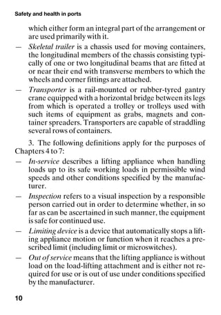 Safety and health in ports
10
which either form an integral part of the arrangement or
are used primarily with it.
— Skeletal trailer is a chassis used for moving containers,
the longitudinal members of the chassis consisting typi-
cally of one or two longitudinal beams that are fitted at
or near their end with transverse members to which the
wheels and corner fittings are attached.
— Transporter is a rail-mounted or rubber-tyred gantry
crane equipped with a horizontal bridge between its legs
from which is operated a trolley or trolleys used with
such items of equipment as grabs, magnets and con-
tainer spreaders. Transporters are capable of straddling
several rows of containers.
3. The following definitions apply for the purposes of
Chapters 4 to 7:
— In-service describes a lifting appliance when handling
loads up to its safe working loads in permissible wind
speeds and other conditions specified by the manufac-
turer.
— Inspection refers to a visual inspection by a responsible
person carried out in order to determine whether, in so
far as can be ascertained in such manner, the equipment
is safe for continued use.
— Limiting device is a device that automatically stops a lift-
ing appliance motion or function when it reaches a pre-
scribed limit (including limit or microswitches).
— Out of service means that the lifting appliance is without
load on the load-lifting attachment and is either not re-
quired for use or is out of use under conditions specified
by the manufacturer.
 