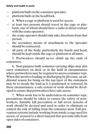 Safety and health in ports
380
— platform built on the container spreader;
— platform built on the headblock.
4. When a cage or platform is used for access:
— at least two persons should travel in the cage or plat-
form, one of whom should have a radio in direct contact
with the crane operator;
— the crane operator should only take directions from that
person;
— the secondary means of attachment to the spreader
should be connected;
— all parts of the body, particularly the hands and head,
should be kept inside the cage or platform at all times.
5. Portworkers should never climb up the ends of
containers.
6. Non-purpose-built container-carrying ships may also
carry containers on deck or in the hold in circumstances
where portworkers may be required to access container tops.
When this involves loading or discharging by jib crane, an ad-
ditional reason for being on the top layer of the containers
may be to steady the load as it is positioned or removed. In
these circumstances, a safe system of work should be devel-
oped to ensure that portworkers have safe access.
7. When work has to be undertaken on container tops,
precautions should be taken to ensure the safety of port-
workers. Suitable fall prevention or fall arrest systems of
work should be devised and used in order to eliminate or
control the risk of falling from the container stow. Fall pre-
vention systems include working from inside a cage used for
access, or secured to a short lanyard that prevents falls from
open sides of containers.
 