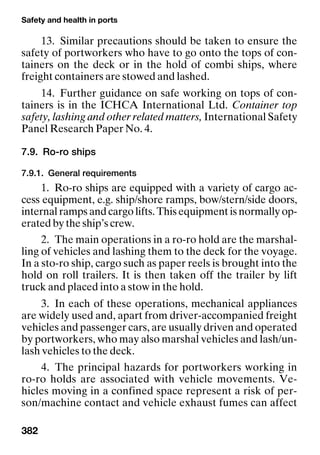 Safety and health in ports
382
13. Similar precautions should be taken to ensure the
safety of portworkers who have to go onto the tops of con-
tainers on the deck or in the hold of combi ships, where
freight containers are stowed and lashed.
14. Further guidance on safe working on tops of con-
tainers is in the ICHCA International Ltd. Container top
safety, lashing and other related matters, International Safety
Panel Research Paper No. 4.
7.9. Ro-ro ships
7.9.1. General requirements
1. Ro-ro ships are equipped with a variety of cargo ac-
cess equipment, e.g. ship/shore ramps, bow/stern/side doors,
internal ramps and cargo lifts. This equipment is normally op-
erated by the ship’s crew.
2. The main operations in a ro-ro hold are the marshal-
ling of vehicles and lashing them to the deck for the voyage.
In a sto-ro ship, cargo such as paper reels is brought into the
hold on roll trailers. It is then taken off the trailer by lift
truck and placed into a stow in the hold.
3. In each of these operations, mechanical appliances
are widely used and, apart from driver-accompanied freight
vehicles and passenger cars, are usually driven and operated
by portworkers, who may also marshal vehicles and lash/un-
lash vehicles to the deck.
4. The principal hazards for portworkers working in
ro-ro holds are associated with vehicle movements. Ve-
hicles moving in a confined space represent a risk of per-
son/machine contact and vehicle exhaust fumes can affect
 