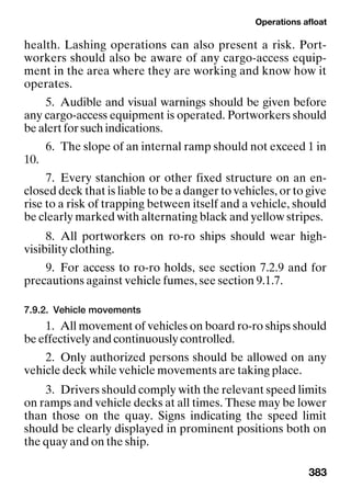 Operations afloat
383
health. Lashing operations can also present a risk. Port-
workers should also be aware of any cargo-access equip-
ment in the area where they are working and know how it
operates.
5. Audible and visual warnings should be given before
any cargo-access equipment is operated. Portworkers should
be alert for such indications.
6. The slope of an internal ramp should not exceed 1 in
10.
7. Every stanchion or other fixed structure on an en-
closed deck that is liable to be a danger to vehicles, or to give
rise to a risk of trapping between itself and a vehicle, should
be clearly marked with alternating black and yellow stripes.
8. All portworkers on ro-ro ships should wear high-
visibility clothing.
9. For access to ro-ro holds, see section 7.2.9 and for
precautions against vehicle fumes, see section 9.1.7.
7.9.2. Vehicle movements
1. All movement of vehicles on board ro-ro ships should
be effectively and continuously controlled.
2. Only authorized persons should be allowed on any
vehicle deck while vehicle movements are taking place.
3. Drivers should comply with the relevant speed limits
on ramps and vehicle decks at all times. These may be lower
than those on the quay. Signs indicating the speed limit
should be clearly displayed in prominent positions both on
the quay and on the ship.
 