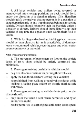 Operations afloat
385
4. All large vehicles and trailers being reversed or
manoeuvred into stowage positions on deck should do so
under the direction of a signaller (figure 108). Signallers
should satisfy themselves that no person is in a position of
danger, particularly in any trapping area behind a reversing
vehicle. Drivers should not move their load/vehicle unless a
signaller so directs. Drivers should immediately stop their
vehicles at any time the signaller is not within their field of
vision.
5. While loading and unloading is taking place, the area
should be kept clear, so far as is practicable, of dunnage,
loose wires, unused vehicles, securing gear and other extra-
neous equipment or material.
7.9.3. Passenger movements
1. The movement of passengers on foot on the vehicle
decks of ro-ro ships should be strictly controlled and
minimized.
2. Passengers arriving on ships in vehicles should:
— be given clear instructions for parking their vehicles;
— apply the handbrake before leaving their vehicles;
— be prohibited from walking around vehicle decks while
loading is taking place except on clearly marked safe
walkways.
3. Passengers returning to vehicle decks prior to dis-
charge should:
— only enter the vehicle deck when permitted and by an
authorized route;
— not be permitted to start engines until ramp doors open;
 