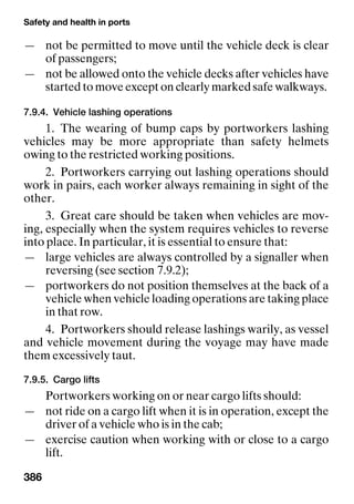 Safety and health in ports
386
— not be permitted to move until the vehicle deck is clear
of passengers;
— not be allowed onto the vehicle decks after vehicles have
started to move except on clearly marked safe walkways.
7.9.4. Vehicle lashing operations
1. The wearing of bump caps by portworkers lashing
vehicles may be more appropriate than safety helmets
owing to the restricted working positions.
2. Portworkers carrying out lashing operations should
work in pairs, each worker always remaining in sight of the
other.
3. Great care should be taken when vehicles are mov-
ing, especially when the system requires vehicles to reverse
into place. In particular, it is essential to ensure that:
— large vehicles are always controlled by a signaller when
reversing (see section 7.9.2);
— portworkers do not position themselves at the back of a
vehicle when vehicle loading operations are taking place
in that row.
4. Portworkers should release lashings warily, as vessel
and vehicle movement during the voyage may have made
them excessively taut.
7.9.5. Cargo lifts
Portworkers working on or near cargo lifts should:
— not ride on a cargo lift when it is in operation, except the
driver of a vehicle who is in the cab;
— exercise caution when working with or close to a cargo
lift.
 