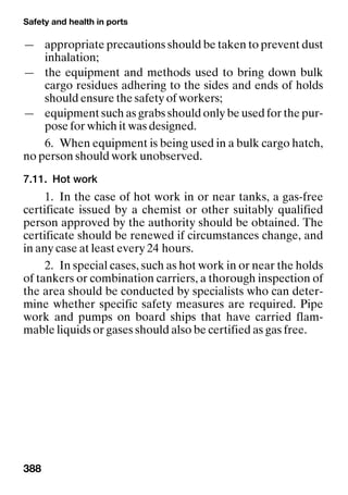 Safety and health in ports
388
— appropriate precautions should be taken to prevent dust
inhalation;
— the equipment and methods used to bring down bulk
cargo residues adhering to the sides and ends of holds
should ensure the safety of workers;
— equipment such as grabs should only be used for the pur-
pose for which it was designed.
6. When equipment is being used in a bulk cargo hatch,
no person should work unobserved.
7.11. Hot work
1. In the case of hot work in or near tanks, a gas-free
certificate issued by a chemist or other suitably qualified
person approved by the authority should be obtained. The
certificate should be renewed if circumstances change, and
in any case at least every 24 hours.
2. In special cases, such as hot work in or near the holds
of tankers or combination carriers, a thorough inspection of
the area should be conducted by specialists who can deter-
mine whether specific safety measures are required. Pipe
work and pumps on board ships that have carried flam-
mable liquids or gases should also be certified as gas free.
 