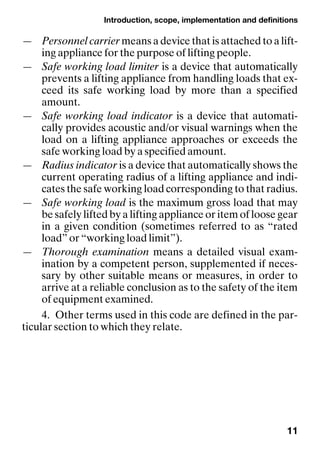 Introduction, scope, implementation and definitions
11
— Personnel carrier means a device that is attached to a lift-
ing appliance for the purpose of lifting people.
— Safe working load limiter is a device that automatically
prevents a lifting appliance from handling loads that ex-
ceed its safe working load by more than a specified
amount.
— Safe working load indicator is a device that automati-
cally provides acoustic and/or visual warnings when the
load on a lifting appliance approaches or exceeds the
safe working load by a specified amount.
— Radius indicator is a device that automatically shows the
current operating radius of a lifting appliance and indi-
cates the safe working load corresponding to that radius.
— Safe working load is the maximum gross load that may
be safely lifted by a lifting appliance or item of loose gear
in a given condition (sometimes referred to as “rated
load” or “working load limit”).
— Thorough examination means a detailed visual exam-
ination by a competent person, supplemented if neces-
sary by other suitable means or measures, in order to
arrive at a reliable conclusion as to the safety of the item
of equipment examined.
4. Other terms used in this code are defined in the par-
ticular section to which they relate.
 