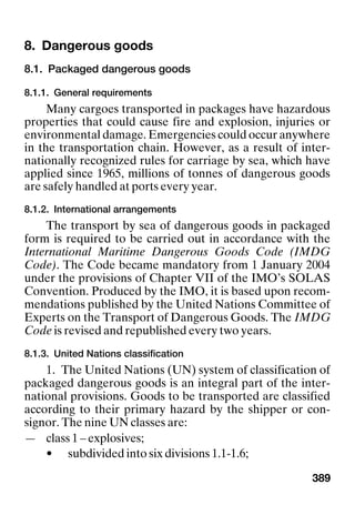 389
8. Dangerous goods Dangerous goods
8.1. Packaged dangerous goods
8.1.1. General requirements
Many cargoes transported in packages have hazardous
properties that could cause fire and explosion, injuries or
environmental damage. Emergencies could occur anywhere
in the transportation chain. However, as a result of inter-
nationally recognized rules for carriage by sea, which have
applied since 1965, millions of tonnes of dangerous goods
are safely handled at ports every year.
8.1.2. International arrangements
The transport by sea of dangerous goods in packaged
form is required to be carried out in accordance with the
International Maritime Dangerous Goods Code (IMDG
Code). The Code became mandatory from 1 January 2004
under the provisions of Chapter VII of the IMO’s SOLAS
Convention. Produced by the IMO, it is based upon recom-
mendations published by the United Nations Committee of
Experts on the Transport of Dangerous Goods. The IMDG
Code is revised and republished every two years.
8.1.3. United Nations classification
1. The United Nations (UN) system of classification of
packaged dangerous goods is an integral part of the inter-
national provisions. Goods to be transported are classified
according to their primary hazard by the shipper or con-
signor. The nine UN classes are:
— class 1 – explosives;
• subdivided into six divisions 1.1-1.6;
 