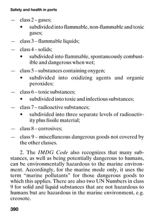 Safety and health in ports
390
— class 2 – gases;
• subdividedintoflammable,non-flammableandtoxic
gases;
— class 3 – flammable liquids;
— class 4 – solids;
• subdivided into flammable, spontaneously combust-
ible and dangerous when wet;
— class 5 – substances containing oxygen;
• subdivided into oxidizing agents and organic
peroxides;
— class 6 – toxic substances;
• subdivided into toxic and infectious substances;
— class 7 – radioactive substances;
• subdivided into three separate levels of radioactiv-
ity plus fissile material;
— class 8 – corrosives;
— class 9 – miscellaneous dangerous goods not covered by
the other classes.
2. The IMDG Code also recognizes that many sub-
stances, as well as being potentially dangerous to humans,
can be environmentally hazardous to the marine environ-
ment. Accordingly, for the marine mode only, it uses the
term “marine pollutants” for those dangerous goods to
which this applies. There are also two UN Numbers in class
9 for solid and liquid substances that are not hazardous to
humans but are hazardous in the marine environment, e.g.
creosote.
 