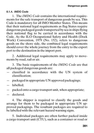 Dangerous goods
391
8.1.4. IMDG Code
1. The IMDG Code contains the international require-
ments for the safe transport of dangerous goods by sea. This
Code is mandatory for all IMO Member States. This means
that their national legal requirements as flag States require
dangerous packaged goods transported by sea in ships flying
their national flag to be carried in accordance with the
Code. As the ILO Occupational Safety and Health (Dock
Work) Convention, 1979 (No. 152), refers to dangerous
goods on the shore side, the combined legal requirements
should cover the whole journey from the entry to the export
port to the destination in the import port.
2. Additional legal requirements may apply to move-
ments by road, rail or air.
3. The basic requirements of the IMDG Code are that
all packaged dangerous goods are:
— classified in accordance with the UN system of
classification;
— packaged in appropriate UN approved packagings;
— labelled;
— packed onto a cargo transport unit, when appropriate;
— declared.
4. The shipper is required to classify the goods and
arrange for them to be packaged in appropriate UN ap-
proved packagings. The resultant packages are required to
be labelled with the relevant hazard warning signs.
5. Individual packages are often further packed inside
a cargo transport unit (CTU), such as a container or road or
 