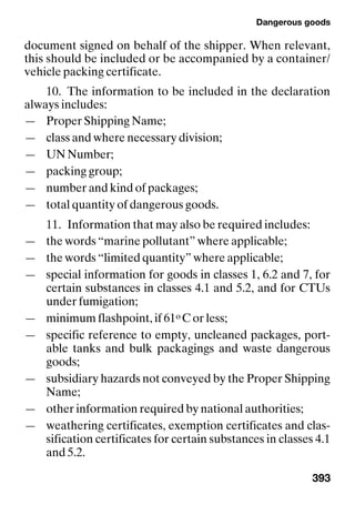 Dangerous goods
393
document signed on behalf of the shipper. When relevant,
this should be included or be accompanied by a container/
vehicle packing certificate.
10. The information to be included in the declaration
always includes:
— Proper Shipping Name;
— class and where necessary division;
— UN Number;
— packing group;
— number and kind of packages;
— total quantity of dangerous goods.
11. Information that may also be required includes:
— the words “marine pollutant” where applicable;
— the words “limited quantity” where applicable;
— special information for goods in classes 1, 6.2 and 7, for
certain substances in classes 4.1 and 5.2, and for CTUs
under fumigation;
— minimum flashpoint, if 61o C or less;
— specific reference to empty, uncleaned packages, port-
able tanks and bulk packagings and waste dangerous
goods;
— subsidiary hazards not conveyed by the Proper Shipping
Name;
— other information required by national authorities;
— weathering certificates, exemption certificates and clas-
sification certificates for certain substances in classes 4.1
and 5.2.
 