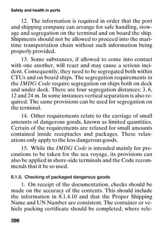 Safety and health in ports
396
12. The information is required in order that the port
and shipping company can arrange for safe handling, stow-
age and segregation on the terminal and on board the ship.
Shipments should not be allowed to proceed into the mari-
time transportation chain without such information being
properly provided.
13. Some substances, if allowed to come into contact
with one another, will react and may cause a serious inci-
dent. Consequently, they need to be segregated both within
CTUs and on board ships. The segregation requirements in
the IMDG Code require segregation on ships both on deck
and under deck. There are four segregation distances: 3, 6,
12 and 24 m. In some instances vertical separation is also re-
quired. The same provisions can be used for segregation on
the terminal.
14. Other requirements relate to the carriage of small
amounts of dangerous goods, known as limited quantities.
Certain of the requirements are relaxed for small amounts
contained inside receptacles and packages. These relax-
ations only apply to the less dangerous goods.
15. While the IMDG Code is intended mainly for pre-
cautions to be taken for the sea voyage, its provisions can
also be applied in shore-side terminals and the Code recom-
mends that it be so used.
8.1.5. Checking of packaged dangerous goods
1. On receipt of the documentation, checks should be
made on the accuracy of the contents. This should include
the information in 8.1.4.10 and that the Proper Shipping
Name and UN Number are consistent. The container or ve-
hicle packing certificate should be completed, where rele-
 