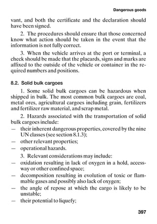 Dangerous goods
397
vant, and both the certificate and the declaration should
have been signed.
2. The procedures should ensure that those concerned
know what action should be taken in the event that the
information is not fully correct.
3. When the vehicle arrives at the port or terminal, a
check should be made that the placards, signs and marks are
affixed to the outside of the vehicle or container in the re-
quired numbers and positions.
8.2. Solid bulk cargoes
1. Some solid bulk cargoes can be hazardous when
shipped in bulk. The most common bulk cargoes are coal,
metal ores, agricultural cargoes including grain, fertilizers
and fertilizer raw material, and scrap metal.
2. Hazards associated with the transportation of solid
bulk cargoes include:
— their inherent dangerous properties, covered by the nine
UN classes (see section 8.1.3);
— other relevant properties;
— operational hazards.
3. Relevant considerations may include:
— oxidation resulting in lack of oxygen in a hold, access-
way or other confined space;
— decomposition resulting in evolution of toxic or flam-
mable gases and possibly also lack of oxygen;
— the angle of repose at which the cargo is likely to be
unstable;
— their potential to liquefy;
 