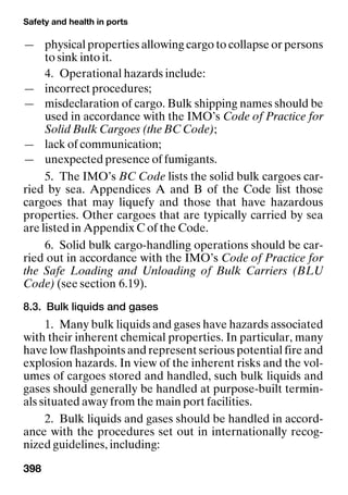 Safety and health in ports
398
— physical properties allowing cargo to collapse or persons
to sink into it.
4. Operational hazards include:
— incorrect procedures;
— misdeclaration of cargo. Bulk shipping names should be
used in accordance with the IMO’s Code of Practice for
Solid Bulk Cargoes (the BC Code);
— lack of communication;
— unexpected presence of fumigants.
5. The IMO’s BC Code lists the solid bulk cargoes car-
ried by sea. Appendices A and B of the Code list those
cargoes that may liquefy and those that have hazardous
properties. Other cargoes that are typically carried by sea
are listed in Appendix C of the Code.
6. Solid bulk cargo-handling operations should be car-
ried out in accordance with the IMO’s Code of Practice for
the Safe Loading and Unloading of Bulk Carriers (BLU
Code) (see section 6.19).
8.3. Bulk liquids and gases
1. Many bulk liquids and gases have hazards associated
with their inherent chemical properties. In particular, many
have low flashpoints and represent serious potential fire and
explosion hazards. In view of the inherent risks and the vol-
umes of cargoes stored and handled, such bulk liquids and
gases should generally be handled at purpose-built termin-
als situated away from the main port facilities.
2. Bulk liquids and gases should be handled in accord-
ance with the procedures set out in internationally recog-
nized guidelines, including:
 