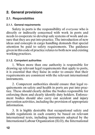 12
2. General provisions General provisions
2.1. Responsibilities
2.1.1. General requirements
Safety in ports is the responsibility of everyone who is
directly or indirectly concerned with work in ports and
needs to cooperate to develop safe systems of work and en-
sure that they are put into practice. The introduction of new
ideas and concepts in cargo handling demands that special
attention be paid to safety requirements. The guidance
given in this code of practice relates to both new and existing
working practices.
2.1.2. Competent authorities
1. When more than one authority is responsible for
drawing up relevant legal requirements that apply to ports,
it is essential that they liaise in order to ensure that their
requirements are consistent with the relevant international
instruments.
2. Competent authorities should ensure that legal re-
quirements on safety and health in ports are put into prac-
tice. These should clearly define the bodies responsible for
enforcing them and clearly identify duty holders. Enforce-
ment bodies should also carry out accident and injury
prevention activities, including the provision of appropriate
information.
3. It is highly desirable that occupational safety and
health regulations in each country be based on relevant
international texts, including instruments adopted by the
International Labour Organization (ILO), the International
 