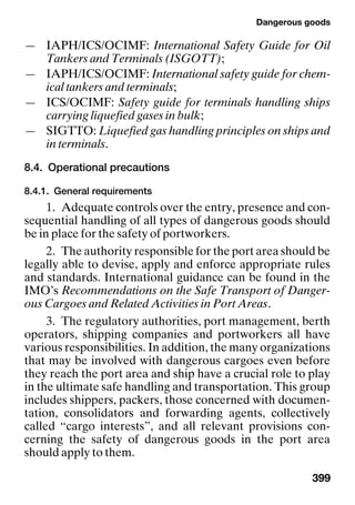 Dangerous goods
399
— IAPH/ICS/OCIMF: International Safety Guide for Oil
Tankers and Terminals (ISGOTT);
— IAPH/ICS/OCIMF: International safety guide for chem-
ical tankers and terminals;
— ICS/OCIMF: Safety guide for terminals handling ships
carrying liquefied gases in bulk;
— SIGTTO: Liquefied gas handling principles on ships and
in terminals.
8.4. Operational precautions
8.4.1. General requirements
1. Adequate controls over the entry, presence and con-
sequential handling of all types of dangerous goods should
be in place for the safety of portworkers.
2. The authority responsible for the port area should be
legally able to devise, apply and enforce appropriate rules
and standards. International guidance can be found in the
IMO’s Recommendations on the Safe Transport of Danger-
ous Cargoes and Related Activities in Port Areas.
3. The regulatory authorities, port management, berth
operators, shipping companies and portworkers all have
various responsibilities. In addition, the many organizations
that may be involved with dangerous cargoes even before
they reach the port area and ship have a crucial role to play
in the ultimate safe handling and transportation. This group
includes shippers, packers, those concerned with documen-
tation, consolidators and forwarding agents, collectively
called “cargo interests”, and all relevant provisions con-
cerning the safety of dangerous goods in the port area
should apply to them.
 