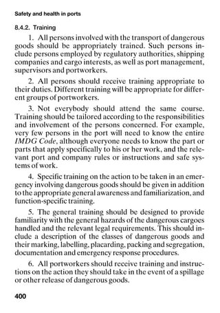 Safety and health in ports
400
8.4.2. Training
1. All persons involved with the transport of dangerous
goods should be appropriately trained. Such persons in-
clude persons employed by regulatory authorities, shipping
companies and cargo interests, as well as port management,
supervisors and portworkers.
2. All persons should receive training appropriate to
their duties. Different training will be appropriate for differ-
ent groups of portworkers.
3. Not everybody should attend the same course.
Training should be tailored according to the responsibilities
and involvement of the persons concerned. For example,
very few persons in the port will need to know the entire
IMDG Code, although everyone needs to know the part or
parts that apply specifically to his or her work, and the rele-
vant port and company rules or instructions and safe sys-
tems of work.
4. Specific training on the action to be taken in an emer-
gency involving dangerous goods should be given in addition
totheappropriategeneralawarenessandfamiliarization,and
function-specific training.
5. The general training should be designed to provide
familiarity with the general hazards of the dangerous cargoes
handled and the relevant legal requirements. This should in-
clude a description of the classes of dangerous goods and
their marking, labelling, placarding, packing and segregation,
documentation and emergency response procedures.
6. All portworkers should receive training and instruc-
tions on the action they should take in the event of a spillage
or other release of dangerous goods.
 
