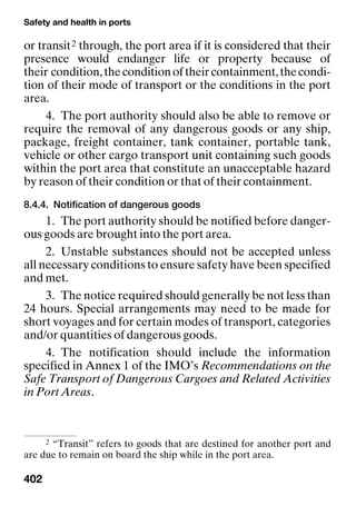 Safety and health in ports
402
or transit2 through, the port area if it is considered that their
presence would endanger life or property because of
their condition,theconditionoftheircontainment,thecondi-
tion of their mode of transport or the conditions in the port
area.
4. The port authority should also be able to remove or
require the removal of any dangerous goods or any ship,
package, freight container, tank container, portable tank,
vehicle or other cargo transport unit containing such goods
within the port area that constitute an unacceptable hazard
by reason of their condition or that of their containment.
8.4.4. Notification of dangerous goods
1. The port authority should be notified before danger-
ous goods are brought into the port area.
2. Unstable substances should not be accepted unless
all necessary conditions to ensure safety have been specified
and met.
3. The notice required should generally be not less than
24 hours. Special arrangements may need to be made for
short voyages and for certain modes of transport, categories
and/or quantities of dangerous goods.
4. The notification should include the information
specified in Annex 1 of the IMO’s Recommendations on the
Safe Transport of Dangerous Cargoes and Related Activities
in Port Areas.
2 “Transit” refers to goods that are destined for another port and
are due to remain on board the ship while in the port area.
 
