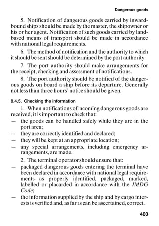 Dangerous goods
403
5. Notification of dangerous goods carried by inward-
bound ships should be made by the master, the shipowner or
his or her agent. Notification of such goods carried by land-
based means of transport should be made in accordance
with national legal requirements.
6. The method of notification and the authority to which
it should be sent should be determined by the port authority.
7. The port authority should make arrangements for
the receipt, checking and assessment of notifications.
8. The port authority should be notified of the danger-
ous goods on board a ship before its departure. Generally
not less than three hours’ notice should be given.
8.4.5. Checking the information
1. When notifications of incoming dangerous goods are
received, it is important to check that:
— the goods can be handled safely while they are in the
port area;
— they are correctly identified and declared;
— they will be kept at an appropriate location;
— any special arrangements, including emergency ar-
rangements, are made.
2. The terminal operator should ensure that:
— packaged dangerous goods entering the terminal have
been declared in accordance with national legal require-
ments as properly identified, packaged, marked,
labelled or placarded in accordance with the IMDG
Code;
— the information supplied by the ship and by cargo inter-
ests is verified and, as far as can be ascertained, correct.
 