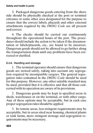 Safety and health in ports
404
3. Packaged dangerous goods entering from the shore
side should be physically checked at the port or terminal
entrance or some other area designated for the purpose to
ensure that the correct labels, placards and other external
attachments required by the IMDG Code are all present
and correct.
4. The checks should be carried out continuously
throughout the operational hours of the port. The proce-
dures should include the action to be taken if the documen-
tation or labels/placards, etc., are found to be incorrect.
Dangerous goods should not be allowed to go further along
the transportation chain until any problems have been cor-
rected or clarified.
8.4.6. Handling and stowage
1. The terminal operator should ensure that dangerous
goods are stowed safely, taking into account any segrega-
tion required by incompatible cargoes. The general segre-
gation rules contained in the IMDG Code should be used
for this purpose. However, any other suitable standard may
be used, provided that it is effective and that all those con-
cerned with its operation are aware of its provisions.
2. Dangerous goods may be kept in specified areas in
sheds, warehouses or on the terminal, or with other cargo.
Any of these options may be acceptable, but in each case
proper segregation rules should be applied
3. In remote areas, less stringent requirements may be
acceptable, but in areas sited near housing, chemical plants
or tank farms, more stringent stowage and segregation re-
quirements may be necessary.
 