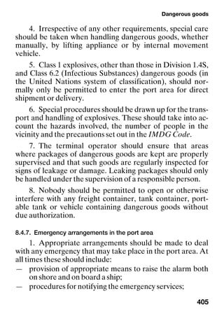 Dangerous goods
405
4. Irrespective of any other requirements, special care
should be taken when handling dangerous goods, whether
manually, by lifting appliance or by internal movement
vehicle.
5. Class 1 explosives, other than those in Division 1.4S,
and Class 6.2 (Infectious Substances) dangerous goods (in
the United Nations system of classification), should nor-
mally only be permitted to enter the port area for direct
shipment or delivery.
6. Special procedures should be drawn up for the trans-
port and handling of explosives. These should take into ac-
count the hazards involved, the number of people in the
vicinity and the precautions set out in the IMDG Code.
7. The terminal operator should ensure that areas
where packages of dangerous goods are kept are properly
supervised and that such goods are regularly inspected for
signs of leakage or damage. Leaking packages should only
be handled under the supervision of a responsible person.
8. Nobody should be permitted to open or otherwise
interfere with any freight container, tank container, port-
able tank or vehicle containing dangerous goods without
due authorization.
8.4.7. Emergency arrangements in the port area
1. Appropriate arrangements should be made to deal
with any emergency that may take place in the port area. At
all times these should include:
— provision of appropriate means to raise the alarm both
on shore and on board a ship;
— procedures for notifying the emergency services;
 