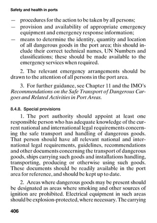 Safety and health in ports
406
— procedures for the action to be taken by all persons;
— provision and availability of appropriate emergency
equipment and emergency response information;
— means to determine the identity, quantity and location
of all dangerous goods in the port area; this should in-
clude their correct technical names, UN Numbers and
classifications; these should be made available to the
emergency services when required.
2. The relevant emergency arrangements should be
drawn to the attention of all persons in the port area.
3. For further guidance, see Chapter 11 and the IMO’s
Recommendations on the Safe Transport of Dangerous Car-
goes and Related Activities in Port Areas.
8.4.8. Special provisions
1. The port authority should appoint at least one
responsible person who has adequate knowledge of the cur-
rent national and international legal requirements concern-
ing the safe transport and handling of dangerous goods.
That person should have all relevant national and inter-
national legal requirements, guidelines, recommendations
and other documents concerning the transport of dangerous
goods, ships carrying such goods and installations handling,
transporting, producing or otherwise using such goods.
These documents should be readily available in the port
area for reference, and should be kept up to date.
2. Areas where dangerous goods may be present should
be designated as areas where smoking and other sources of
ignition are prohibited. Electrical equipment in such areas
shouldbeexplosion-protected,wherenecessary.Thecarrying
 