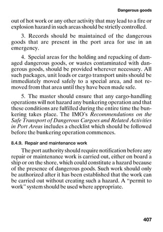 Dangerous goods
407
out of hot work or any other activity that may lead to a fire or
explosion hazard in such areas should be strictly controlled.
3. Records should be maintained of the dangerous
goods that are present in the port area for use in an
emergency.
4. Special areas for the holding and repacking of dam-
aged dangerous goods, or wastes contaminated with dan-
gerous goods, should be provided wherever necessary. All
such packages, unit loads or cargo transport units should be
immediately moved safely to a special area, and not re-
moved from that area until they have been made safe.
5. The master should ensure that any cargo-handling
operations will not hazard any bunkering operation and that
these conditions are fulfilled during the entire time the bun-
kering takes place. The IMO’s Recommendations on the
Safe Transport of Dangerous Cargoes and Related Activities
in Port Areas includes a checklist which should be followed
before the bunkering operation commences.
8.4.9. Repair and maintenance work
Theportauthorityshouldrequirenotificationbeforeany
repair or maintenance work is carried out, either on board a
ship or on the shore, which could constitute a hazard because
of the presence of dangerous goods. Such work should only
be authorized after it has been established that the work can
be carried out without creating such a hazard. A “permit to
work” system should be used where appropriate.
 