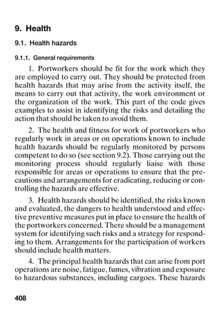 408
9. Health Health
9.1. Health hazards
9.1.1. General requirements
1. Portworkers should be fit for the work which they
are employed to carry out. They should be protected from
health hazards that may arise from the activity itself, the
means to carry out that activity, the work environment or
the organization of the work. This part of the code gives
examples to assist in identifying the risks and detailing the
action that should be taken to avoid them.
2. The health and fitness for work of portworkers who
regularly work in areas or on operations known to include
health hazards should be regularly monitored by persons
competent to do so (see section 9.2). Those carrying out the
monitoring process should regularly liaise with those
responsible for areas or operations to ensure that the pre-
cautions and arrangements for eradicating, reducing or con-
trolling the hazards are effective.
3. Health hazards should be identified, the risks known
and evaluated, the dangers to health understood and effec-
tive preventive measures put in place to ensure the health of
the portworkers concerned. There should be a management
system for identifying such risks and a strategy for respond-
ing to them. Arrangements for the participation of workers
should include health matters.
4. The principal health hazards that can arise from port
operations are noise, fatigue, fumes, vibration and exposure
to hazardous substances, including cargoes. These hazards
 