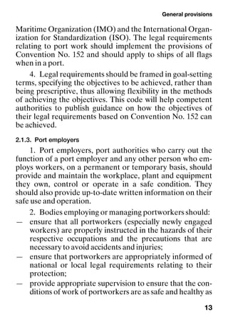 General provisions
13
Maritime Organization (IMO) and the International Organ-
ization for Standardization (ISO). The legal requirements
relating to port work should implement the provisions of
Convention No. 152 and should apply to ships of all flags
when in a port.
4. Legal requirements should be framed in goal-setting
terms, specifying the objectives to be achieved, rather than
being prescriptive, thus allowing flexibility in the methods
of achieving the objectives. This code will help competent
authorities to publish guidance on how the objectives of
their legal requirements based on Convention No. 152 can
be achieved.
2.1.3. Port employers
1. Port employers, port authorities who carry out the
function of a port employer and any other person who em-
ploys workers, on a permanent or temporary basis, should
provide and maintain the workplace, plant and equipment
they own, control or operate in a safe condition. They
should also provide up-to-date written information on their
safe use and operation.
2. Bodies employing or managing portworkers should:
— ensure that all portworkers (especially newly engaged
workers) are properly instructed in the hazards of their
respective occupations and the precautions that are
necessary to avoid accidents and injuries;
— ensure that portworkers are appropriately informed of
national or local legal requirements relating to their
protection;
— provide appropriate supervision to ensure that the con-
ditions of work of portworkers are as safe and healthy as
 