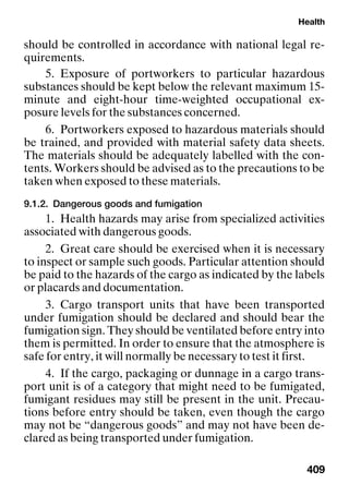 Health
409
should be controlled in accordance with national legal re-
quirements.
5. Exposure of portworkers to particular hazardous
substances should be kept below the relevant maximum 15-
minute and eight-hour time-weighted occupational ex-
posure levels for the substances concerned.
6. Portworkers exposed to hazardous materials should
be trained, and provided with material safety data sheets.
The materials should be adequately labelled with the con-
tents. Workers should be advised as to the precautions to be
taken when exposed to these materials.
9.1.2. Dangerous goods and fumigation
1. Health hazards may arise from specialized activities
associated with dangerous goods.
2. Great care should be exercised when it is necessary
to inspect or sample such goods. Particular attention should
be paid to the hazards of the cargo as indicated by the labels
or placards and documentation.
3. Cargo transport units that have been transported
under fumigation should be declared and should bear the
fumigation sign. They should be ventilated before entry into
them is permitted. In order to ensure that the atmosphere is
safe for entry, it will normally be necessary to test it first.
4. If the cargo, packaging or dunnage in a cargo trans-
port unit is of a category that might need to be fumigated,
fumigant residues may still be present in the unit. Precau-
tions before entry should be taken, even though the cargo
may not be “dangerous goods” and may not have been de-
clared as being transported under fumigation.
 