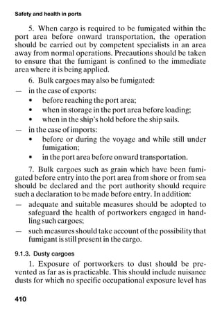 Safety and health in ports
410
5. When cargo is required to be fumigated within the
port area before onward transportation, the operation
should be carried out by competent specialists in an area
away from normal operations. Precautions should be taken
to ensure that the fumigant is confined to the immediate
area where it is being applied.
6. Bulk cargoes may also be fumigated:
— in the case of exports:
• before reaching the port area;
• when in storage in the port area before loading;
• when in the ship’s hold before the ship sails.
— in the case of imports:
• before or during the voyage and while still under
fumigation;
• in the port area before onward transportation.
7. Bulk cargoes such as grain which have been fumi-
gated before entry into the port area from shore or from sea
should be declared and the port authority should require
such a declaration to be made before entry. In addition:
— adequate and suitable measures should be adopted to
safeguard the health of portworkers engaged in hand-
ling such cargoes;
— such measures should take account of the possibility that
fumigant is still present in the cargo.
9.1.3. Dusty cargoes
1. Exposure of portworkers to dust should be pre-
vented as far as is practicable. This should include nuisance
dusts for which no specific occupational exposure level has
 