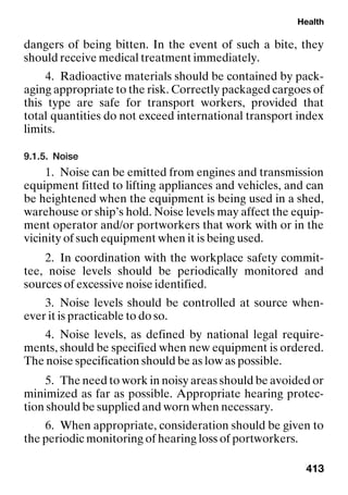 Health
413
dangers of being bitten. In the event of such a bite, they
should receive medical treatment immediately.
4. Radioactive materials should be contained by pack-
aging appropriate to the risk. Correctly packaged cargoes of
this type are safe for transport workers, provided that
total quantities do not exceed international transport index
limits.
9.1.5. Noise
1. Noise can be emitted from engines and transmission
equipment fitted to lifting appliances and vehicles, and can
be heightened when the equipment is being used in a shed,
warehouse or ship’s hold. Noise levels may affect the equip-
ment operator and/or portworkers that work with or in the
vicinity of such equipment when it is being used.
2. In coordination with the workplace safety commit-
tee, noise levels should be periodically monitored and
sources of excessive noise identified.
3. Noise levels should be controlled at source when-
ever it is practicable to do so.
4. Noise levels, as defined by national legal require-
ments, should be specified when new equipment is ordered.
The noise specification should be as low as possible.
5. The need to work in noisy areas should be avoided or
minimized as far as possible. Appropriate hearing protec-
tion should be supplied and worn when necessary.
6. When appropriate, consideration should be given to
the periodic monitoring of hearing loss of portworkers.
 