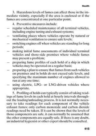 Health
415
3. Hazardous levels of fumes can affect those in the im-
mediate vicinity, especially if the area is enclosed or if the
fumes are concentrated at one particular point.
4. Preventive measures include:
— regular scheduled maintenance of all terminal vehicles,
including engine tuning and exhaust systems;
— ventilating places where vehicles operate by natural or
mechanical ventilation to ensure safe levels;
— switching engines off when vehicles are standing for long
periods;
— making initial fume assessments of individual terminal
vehicles and shore-side premises where vehicle fumes
may present a problem;
— preparing fume profiles of each hold of a ship in which
vehicles may be operated on a regular basis;
— preparing a plan to ensure that fumes from such vehicles
on premises and in holds do not exceed safe levels, and
specifying the maximum number of engines allowed to
run at any one time;
— using electric, LPG- or LNG-driven vehicles where
appropriate.
5. Profiling of holds can typically consist of taking read-
ings of fume levels in each hold at hourly intervals through-
out the loading/unloading process. It is not normally neces-
sary to take readings for each component of the vehicle
exhaust fumes; only carbon monoxide and carbon dioxide
readings need be taken. If it can be shown that the levels of
those components are safe, it can normally be assumed that
the other components are equally safe. If there is any doubt,
an industrial hygienist or other expert should be consulted.
 