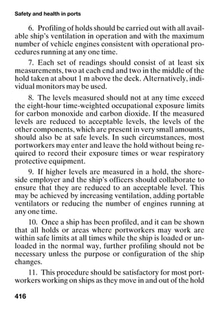 Safety and health in ports
416
6. Profiling of holds should be carried out with all avail-
able ship’s ventilation in operation and with the maximum
number of vehicle engines consistent with operational pro-
cedures running at any one time.
7. Each set of readings should consist of at least six
measurements, two at each end and two in the middle of the
hold taken at about 1 m above the deck. Alternatively, indi-
vidual monitors may be used.
8. The levels measured should not at any time exceed
the eight-hour time-weighted occupational exposure limits
for carbon monoxide and carbon dioxide. If the measured
levels are reduced to acceptable levels, the levels of the
other components, which are present in very small amounts,
should also be at safe levels. In such circumstances, most
portworkers may enter and leave the hold without being re-
quired to record their exposure times or wear respiratory
protective equipment.
9. If higher levels are measured in a hold, the shore-
side employer and the ship’s officers should collaborate to
ensure that they are reduced to an acceptable level. This
may be achieved by increasing ventilation, adding portable
ventilators or reducing the number of engines running at
any one time.
10. Once a ship has been profiled, and it can be shown
that all holds or areas where portworkers may work are
within safe limits at all times while the ship is loaded or un-
loaded in the normal way, further profiling should not be
necessary unless the purpose or configuration of the ship
changes.
11. This procedure should be satisfactory for most port-
workers working on ships as they move in and out of the hold
 
