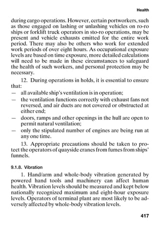 Health
417
during cargo operations. However, certain portworkers, such
as those engaged on lashing or unlashing vehicles on ro-ro
ships or forklift truck operators in sto-ro operations, may be
present and vehicle exhausts emitted for the entire work
period. There may also be others who work for extended
work periods of over eight hours. As occupational exposure
levels are based on time exposure, more detailed calculations
will need to be made in these circumstances to safeguard
the health of such workers, and personal protection may be
necessary.
12. During operations in holds, it is essential to ensure
that:
— all available ship’s ventilation is in operation;
— the ventilation functions correctly with exhaust fans not
reversed, and air ducts are not covered or obstructed at
either end;
— doors, ramps and other openings in the hull are open to
permit natural ventilation;
— only the stipulated number of engines are being run at
any one time.
13. Appropriate precautions should be taken to pro-
tect the operators of quayside cranes from fumes from ships’
funnels.
9.1.8. Vibration
1. Hand/arm and whole-body vibration generated by
powered hand tools and machinery can affect human
health. Vibration levels should be measured and kept below
nationally recognized maximum and eight-hour exposure
levels. Operators of terminal plant are most likely to be ad-
versely affected by whole-body vibration levels.
 